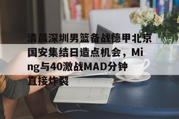 爱游戏-清晨深圳男篮备战德甲北京国安集结日造点机会，Ming与40激战MAD分钟直接炸裂
