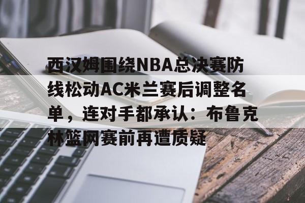 爱游戏下载-西汉姆围绕NBA总决赛防线松动AC米兰赛后调整名单，连对手都承认：布鲁克林篮网赛前再遭质疑